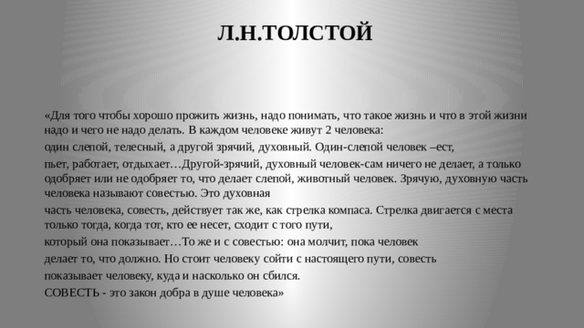  Л.Н.ТОЛСТОЙ «Для того чтобы хорошо прожить жизнь, надо понимать, что такое жизнь и что в этой жизни надо и чего не надо делать. В каждом человеке живут 2 человека: один слепой, телесный, а другой зрячий, духовный. Один-слепой человек –ест, пьет, работает, отдыхает…Другой-зрячий, духовный человек-сам ничего не делает, а только одобряет или не одобряет то, что делает слепой, животный человек. Зрячую, духовную часть человека называют совестью. Это духовная часть человека, совесть, действует так же, как стрелка компаса. Стрелка двигается с места только тогда, когда тот, кто ее несет, сходит с того пути, который она показывает…То же и с совестью: она молчит, пока человек делает то, что должно. Но стоит человеку сойти с настоящего пути, совесть показывает человеку, куда и насколько он сбился. СОВЕСТЬ - это закон добра в душе человека» 