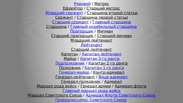    Рядовой  /  Матрос  Ефрейтор  /  Старший матрос  Младший сержант  /  Старшина второй статьи  Сержант  /  Старшина первой статьи  Старший сержант  /  Главный старшина  Старшина  /  Главный корабельный старшина  Прапорщик  /  Мичман  Старший прапорщик  /  Старший мичман  Младший лейтенант  Лейтенант  Старший лейтенант  Капитан  /  Капитан-лейтенант  Майор  /  Капитан 3-го ранга  Подполковник  /  Капитан 2-го ранга  Полковник  /  Капитан 1-го ранга  Генерал-майор  /  Контр-адмирал  Генерал-лейтенант  /  Вице-адмирал  Генерал-полковник  /  Адмирал  Маршал рода войск  /  Генерал армии  /  Адмирал флота  Главный маршал рода войск  Маршал Советского Союза  /  Адмирал Флота Советского Союза  Генералиссимус Советского Союза    