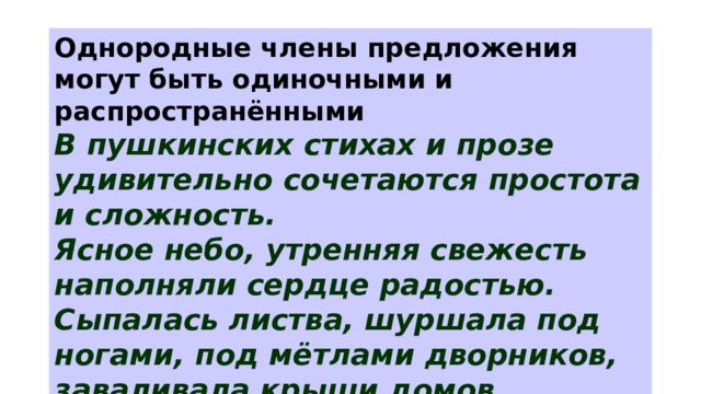 Однородные члены предложения могут быть одиночными и распространёнными В пушкинских стихах и прозе удивительно сочетаются простота и сложность. Ясное небо, утренняя свежесть наполняли сердце радостью. Сыпалась листва, шуршала под ногами, под мётлами дворников, заваливала крыши домов, тротуаров и мостовые. 