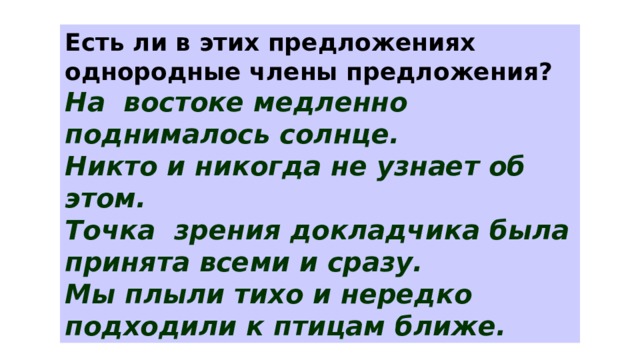 Есть ли в этих предложениях однородные члены предложения? На востоке медленно поднималось солнце. Никто и никогда не узнает об этом. Точка зрения докладчика была принята всеми и сразу. Мы плыли тихо и нередко подходили к птицам ближе. 