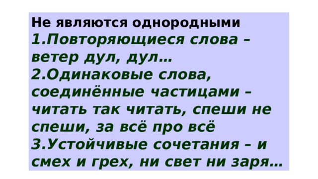 Не являются однородными 1.Повторяющиеся слова – ветер дул, дул… 2.Одинаковые слова, соединённые частицами – читать так читать, спеши не спеши, за всё про всё 3.Устойчивые сочетания – и смех и грех, ни свет ни заря… 