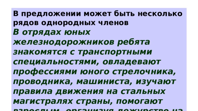 В предложении может быть несколько рядов однородных членов В отрядах юных железнодорожников ребята знакомятся с транспортными специальностями, овладевают профессиями юного стрелочника, проводника, машиниста, изучают правила движения на стальных магистралях страны, помогают взрослым, организуя дежурство на вокзалах. 