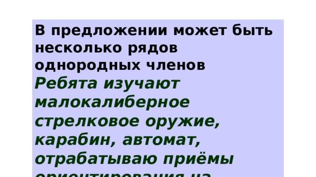 В предложении может быть несколько рядов однородных членов Ребята изучают малокалиберное стрелковое оружие, карабин, автомат, отрабатываю приёмы ориентирования на местности, движения по азимуту. 