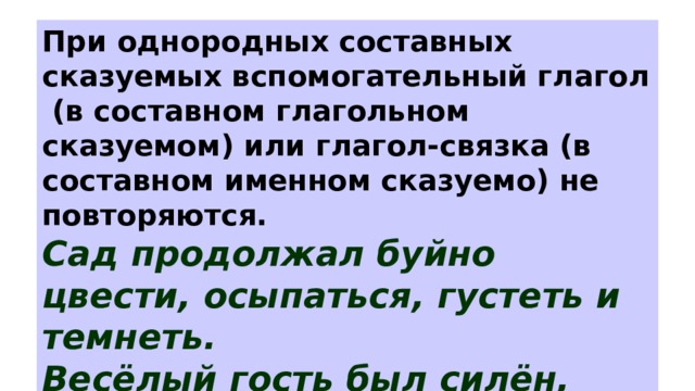При однородных составных сказуемых вспомогательный глагол (в составном глагольном сказуемом) или глагол-связка (в составном именном сказуемо) не повторяются. Сад продолжал буйно цвести, осыпаться, густеть и темнеть. Весёлый гость был силён, ловок, крепок и могуч. 