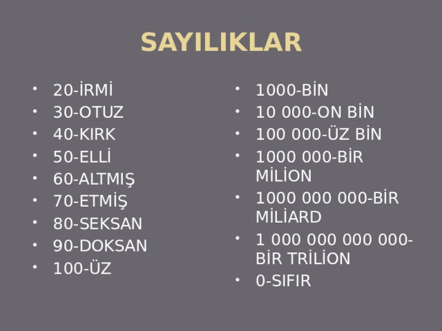 SAYILIKLAR 20-İRMİ 30-OTUZ 40-KIRK 50-ELLİ 60-ALTMIŞ 70-ETMİŞ 80-SEKSAN 90-DOKSAN 100-ÜZ 1000-BİN 10 000-ON BİN 100 000-ÜZ BİN 1000 000-BİR MİLİON 1000 000 000-BİR MİLİARD 1 000 000 000 000-BİR TRİLİON 0-SIFIR 