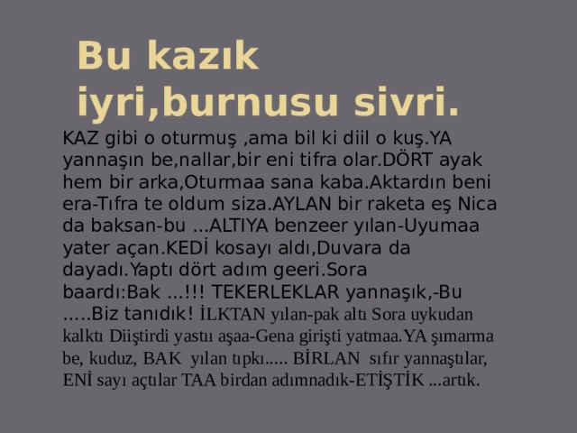 Bu kazık iyri,burnusu sivri. KAZ gibi o oturmuş ,ama bil ki diil o kuş.YA yannaşın be,nallar,bir eni tifra olar.DÖRT ayak hem bir arka,Oturmaa sana kaba.Aktardın beni era-Tıfra te oldum siza.AYLAN bir raketa eş Nica da baksan-bu ...ALTIYA benzeer yılan-Uyumaa yater açan.KEDİ kosayı aldı,Duvara da dayadı.Yaptı dört adım geeri.Sora baardı:Bak ...!!! TEKERLEKLAR yannaşık,-Bu .....Biz tanıdık! İLKTAN yılan-pak altı Sora uykudan kalktı Diiştirdi yastıı aşaa-Gena girişti yatmaa.YA şımarma be, kuduz, BAK yılan tıpkı..... BİRLAN sıfır yannaştılar, ENİ sayı açtılar TAA birdan adımnadık-ETİŞTİK ...artık. 