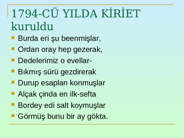 1794-CÜ YILDA KİRİET kuruldu Burda eri şu beenmişlar , Ordan oray hep gezerak , Dedelerimiz o evellar- Bıkmış sürü gezdirerak Durup esaplan konmuşlar Alçak çinda en ilk-sefta Bordey edi salt koymuşlar Görmüş bunu bir ay gökta. 