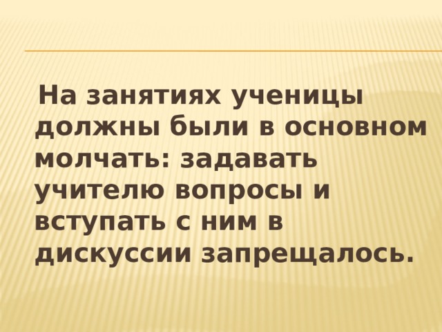  На занятиях ученицы должны были в основном молчать: задавать учителю вопросы и вступать с ним в дискуссии запрещалось. 