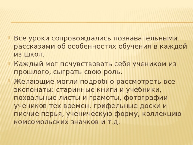 Все уроки сопровождались познавательными рассказами об особенностях обучения в каждой из школ. Каждый мог почувствовать себя учеником из прошлого, сыграть свою роль. Желающие могли подробно рассмотреть все экспонаты: старинные книги и учебники, похвальные листы и грамоты, фотографии учеников тех времен, грифельные доски и писчие перья, ученическую форму, коллекцию комсомольских значков и т.д. 