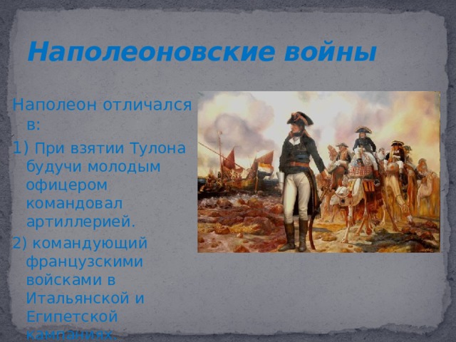 Наполеоновские войны Наполеон отличался в: 1) При взятии Тулона будучи молодым офицером командовал артиллерией. 2) командующий французскими войсками в Итальянской и Египетской кампаниях. На протяжении 15 лет(1800-1815) Наполеон Бонапарт был центральной фигурой в международных отношениях, отсюда пошло название этого периода – Наполеоновские войны. Французская армия отличалась своим составом,подвижностью и особым духом патриотизма. При Наполеоне сохранялась воинская повинность, не любил новшества, всегда полагался на собственную тактику и решительность. Нередко он вступал в сражение,не имея точной информации о противнике. Часто спасал резерв, который Бонапарт вводил только будучи уверенным в победе. Великий русский генералиссимус А.В. Суворов и Бонапарт нередко с уважением отзывались друг о друге и мечтали сразиться. К началу правления Франция вела войны с большой коалицией стран(Австрии и Великобритании)  