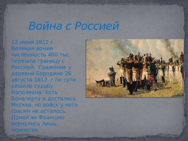 Война с Россией 12 июня 1812 г. Великая армия численность 400 тыс. перешла границу с Россией. Сражение у деревни Бородино 26 августа 1812. г по сути решило судьбу Наполеона. Хоть Бонапарту и досталась Москва, но войск у него совсем не осталось. Домой во Францию вернулись лишь немногие.  