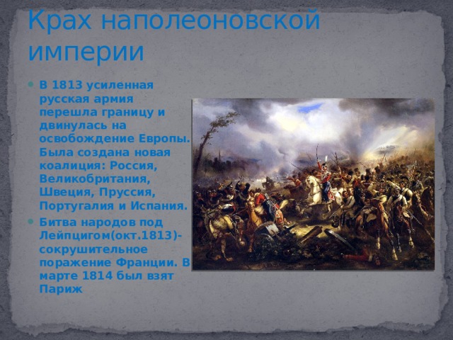 Крах наполеоновской империи В 1813 усиленная русская армия перешла границу и двинулась на освобождение Европы. Была создана новая коалиция: Россия, Великобритания, Швеция, Пруссия, Португалия и Испания. Битва народов под Лейпцигом(окт.1813)-сокрушительное поражение Франции. В марте 1814 был взят Париж Наполеон отрёкся от престола и был сослан на Эльбу. Людовик 18 сменил его. Наполеон вскоре восстановил власть, но британцы положили окончательный конец эпохе Наполеона.  