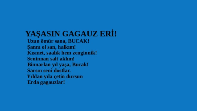  YAŞASIN GAGAUZ ERİ!  Uzun ömür sana, BUCAK!  Şannı ol san, halkım!  Kısmet, saalık hem zenginnik!  Seninnan salt aklım!  Binnarlan yıl yaşa, Bucak!  Sarsın seni dostlar.  Yıldan yıla çetin dursun  Erda gagauzlar!   