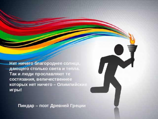 Нет ничего благороднее солнца, дающего столько света и тепла. Так и люди прославляют те состязания, величественнее которых нет ничего – Олимпийские игры!    Пиндар – поэт Древней Греции  