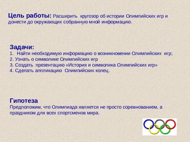 Цель работы: Расширить кругозор об истории Олимпийских игр и донести до окружающих собранную мной информацию. Задачи: Найти необходимую информацию о возникновении Олимпийских игр; 2. Узнать о символике Олимпийских игр 3. Создать презентацию «История и символика Олимпийских игр» 4. Сделать аппликацию Олимпийских колец. Гипотеза Предположим, что Олимпиада является не просто соревнованием, а праздником для всех спортсменов мира. 