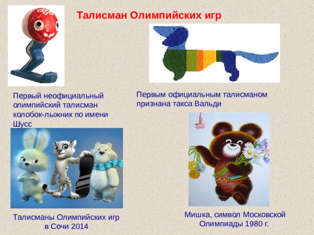 Талисман Олимпийских игр Первым официальным талисманом признана такса Вальди Первый неофициальный олимпийский талисман колобок-лыжник по имени Шусс Мишка, символ Московской Олимпиады 1980 г. Талисманы Олимпийских игр в Сочи 2014 