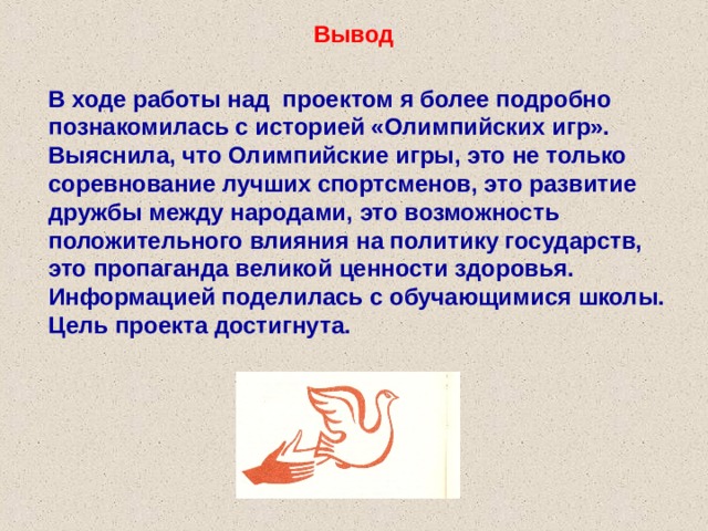 Вывод В ходе работы над проектом я более подробно познакомилась с историей «Олимпийских игр». Выяснила, что Олимпийские игры, это не только соревнование лучших спортсменов, это развитие дружбы между народами, это возможность положительного влияния на политику государств, это пропаганда великой ценности здоровья. Информацией поделилась с обучающимися школы. Цель проекта достигнута. 
