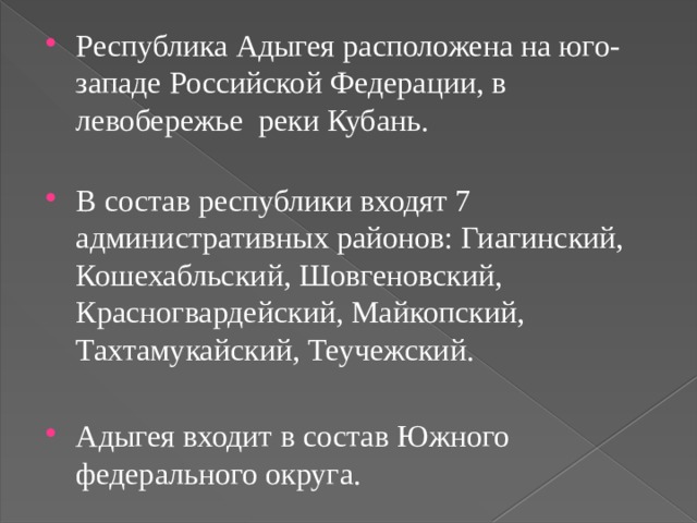 Республика Адыгея расположена на юго-западе Российской Федерации, в левобережье реки Кубань.   В состав республики входят 7 административных районов: Гиагинский, Кошехабльский, Шовгеновский, Красногвардейский, Майкопский, Тахтамукайский, Теучежский. Адыгея входит в состав Южного федерального округа. 