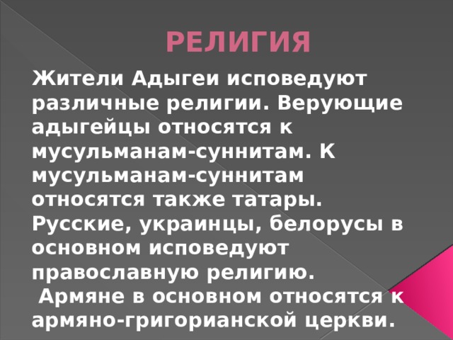 РЕЛИГИЯ Жители Адыгеи исповедуют различные религии. Верующие адыгейцы относятся к мусульманам-суннитам. К мусульманам-суннитам относятся также татары. Русские, украинцы, белорусы в основном исповедуют православную религию.  Армяне в основном относятся к армяно-григорианской церкви.   