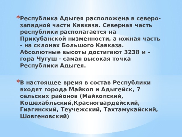 Республика Адыгея расположена в северо-западной части Кавказа. Северная часть республики располагается на Прикубанской низменности, а южная часть - на склонах Большого Кавказа. Абсолютные высоты достигают 3238 м - гора Чугуш - самая высокая точка Республики Адыгея.  В настоящее время в состав Республики входят города Майкоп и Адыгейск, 7 сельских районов (Майкопский, Кошехабльский,Красногвардейский, Гиагинский, Теучежский, Тахтамукайский, Шовгеновский) 