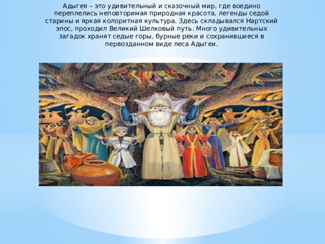Адыгея – это удивительный и сказочный мир, где воедино переплелись неповторимая природная красота, легенды седой старины и яркая колоритная культура. Здесь складывался Нартский эпос, проходил Великий Шелковый путь. Много удивительных загадок хранят седые горы, бурные реки и сохранившиеся в первозданном виде леса Адыгеи.  