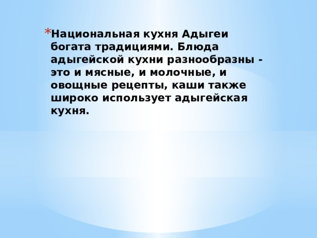 Национальная кухня Адыгеи богата традициями. Блюда адыгейской кухни разнообразны - это и мясные, и молочные, и овощные рецепты, каши также широко использует адыгейская кухня. 