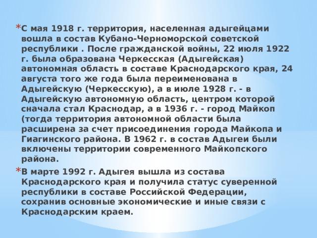 С мая 1918 г. территория, населенная адыгейцами вошла в состав Кубано-Черноморской советской республики . После гражданской войны, 22 июля 1922 г. была образована Черкесская (Адыгейская) автономная область в составе Краснодарского края, 24 августа того же года была переименована в Адыгейскую (Черкесскую), а в июле 1928 г. - в Адыгейскую автономную область, центром которой сначала стал Краснодар, а в 1936 г. - город Майкоп (тогда территория автономной области была расширена за счет присоединения города Майкопа и Гиагинского района. В 1962 г. в состав Адыгеи были включены территории современного Майкопского района. В марте 1992 г. Адыгея вышла из состава Краснодарского края и получила статус суверенной республики в составе Российской Федерации, сохранив основные экономические и иные связи с Краснодарским краем. 