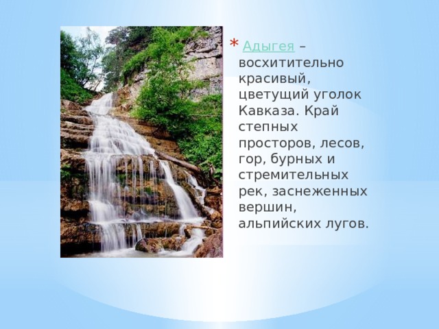   Адыгея  – восхитительно красивый, цветущий уголок Кавказа. Край степных просторов, лесов, гор, бурных и стремительных рек, заснеженных вершин, альпийских лугов.  