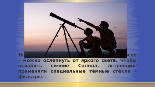 Наблюдать Солнце в телескоп небезопасно – можно ослепнуть от яркого света. Чтобы ослабить сияние Солнца, астрономы применяли специальные тёмные стёкла – фильтры. 