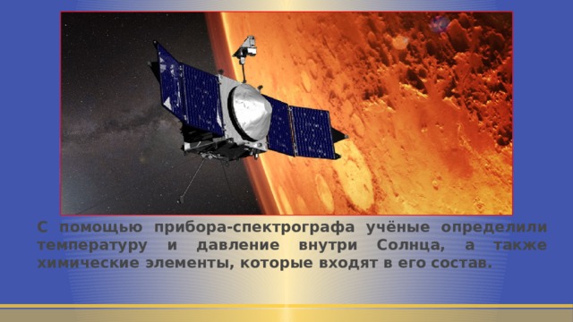 С помощью прибора-спектрографа учёные определили температуру и давление внутри Солнца, а также химические элементы, которые входят в его состав. 