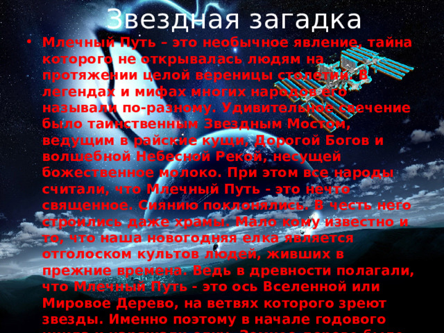 Звездная загадка Млечный Путь – это необычное явление, тайна которого не открывалась людям на протяжении целой вереницы столетий. В легендах и мифах многих народов его называли по-разному. Удивительное свечение было таинственным Звездным Мостом, ведущим в райские кущи, Дорогой Богов и волшебной Небесной Рекой, несущей божественное молоко. При этом все народы считали, что Млечный Путь - это нечто священное. Сиянию поклонялись. В честь него строились даже храмы. Мало кому известно и то, что наша новогодняя елка является отголоском культов людей, живших в прежние времена. Ведь в древности полагали, что Млечный Путь - это ось Вселенной или Мировое Дерево, на ветвях которого зреют звезды. Именно поэтому в начале годового цикла и наряжали елку. Земное дерево было подражанием вечно плодоносящему дереву небесному. Такой ритуал давал надежду на благосклонность богов и хороший урожай. Столь велико было значение Млечного Пути для наших предков. 