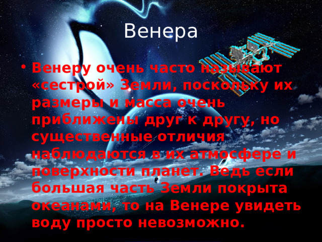 Венера Венеру очень часто называют «сестрой» Земли, поскольку их размеры и масса очень приближены друг к другу, но существенные отличия наблюдаются в их атмосфере и поверхности планет. Ведь если большая часть Земли покрыта океанами, то на Венере увидеть воду просто невозможно. 