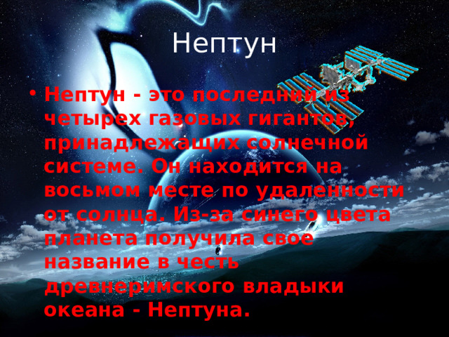 Нептун Нептун - это последний из четырех газовых гигантов, принадлежащих солнечной системе. Он находится на восьмом месте по удаленности от солнца. Из-за синего цвета планета получила свое название в честь древнеримского владыки океана - Нептуна. 