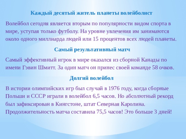 Каждый десятый житель планеты волейболист Волейбол сегодня является вторым по популярности видом спорта в мире, уступая только футболу. На уровне увлечения им занимаются около одного миллиарда людей или 15 процентов всех людей планеты.  Самый результативный матч Самый эффективный игрок в мире оказался из сборной Канады по имени Гэвин Шмитт. За один матч он принес своей команде 58 очков. Долгий волейбол В истории олимпийских игр был случай в 1976 году, когда сборные Польши и СССР играли в волейбол 6,5 часов. Но абсолютный рекорд был зафиксирован в Кингстоне, штат Северная Каролина. Продолжительность матча составила 75,5 часов! Это больше 3 дней! 