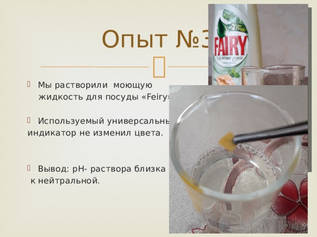 Опыт №3 Мы растворили моющую  жидкость для посуды «Feiry». Используемый универсальный индикатор не изменил цвета. Вывод: pH- раствора близка  к нейтральной. 