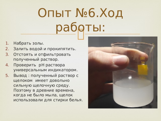 Опыт №6.Ход работы: Набрать золы. Залить водой и прокипятить. Отстоять и отфильтровать полученный раствор. Проверить pH раствора универсальным индикатором. Вывод : полученный раствор с щелоком имеет довольно сильную щелочную среду. Поэтому в древние времена, когда не было мыла, щелок использовали для стирки белья. 