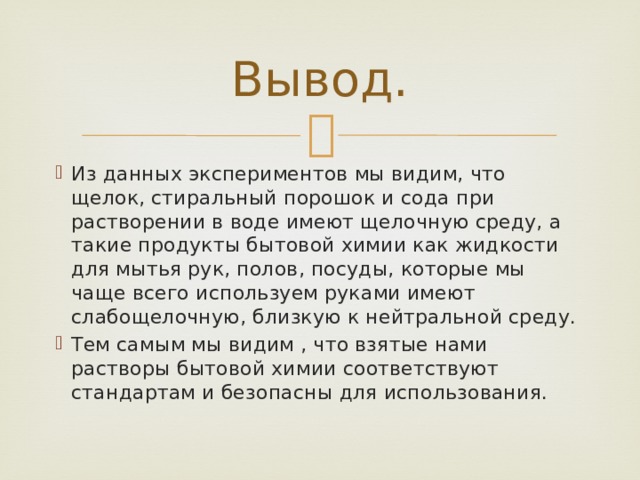 Вывод. Из данных экспериментов мы видим, что щелок, стиральный порошок и сода при растворении в воде имеют щелочную среду, а такие продукты бытовой химии как жидкости для мытья рук, полов, посуды, которые мы чаще всего используем руками имеют слабощелочную, близкую к нейтральной среду. Тем самым мы видим , что взятые нами растворы бытовой химии соответствуют стандартам и безопасны для использования. 