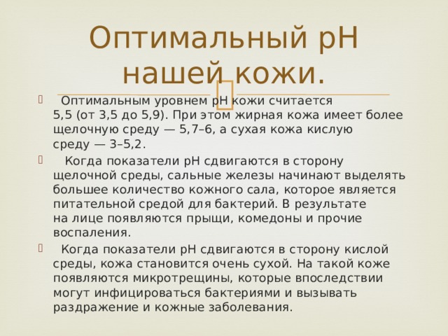 Оптимальный pH нашей кожи.   Оптимальным уровнем pH кожи считается 5,5 (от 3,5 до 5,9). При этом жирная кожа имеет более щелочную среду — 5,7–6, а сухая кожа кислую среду — 3–5,2.   Когда показатели pH сдвигаются в сторону щелочной среды, сальные железы начинают выделять большее количество кожного сала, которое является питательной средой для бактерий. В результате на лице появляются прыщи, комедоны и прочие воспаления.   Когда показатели pH сдвигаются в сторону кислой среды, кожа становится очень сухой. На такой коже появляются микротрещины, которые впоследствии могут инфицироваться бактериями и вызывать раздражение и кожные заболевания. 