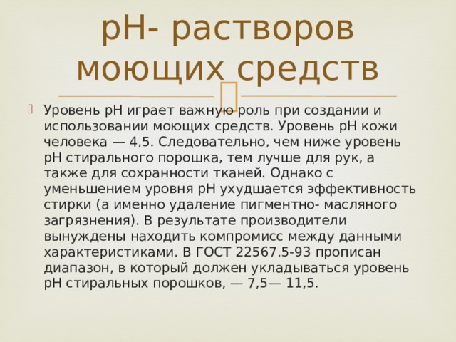 pH- растворов моющих средств Уровень pH играет важную роль при создании и использовании моющих средств. Уровень pH кожи человека — 4,5. Следовательно, чем ниже уровень pH стирального порошка, тем лучше для рук, а также для сохранности тканей. Однако с уменьшением уровня pH ухудшается эффективность стирки (а именно удаление пигментно- масляного загрязнения). В результате производители вынуждены находить компромисс между данными характеристиками. В ГОСТ 22567.5-93 прописан диапазон, в который должен укладываться уровень pH стиральных порошков, — 7,5— 11,5. 
