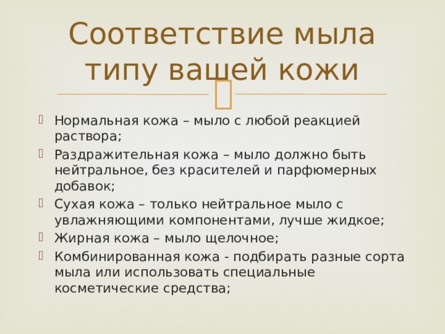 Соответствие мыла типу вашей кожи   Нормальная кожа – мыло с любой реакцией раствора; Раздражительная кожа – мыло должно быть нейтральное, без красителей и парфюмерных добавок; Сухая кожа – только нейтральное мыло с увлажняющими компонентами, лучше жидкое; Жирная кожа – мыло щелочное; Комбинированная кожа - подбирать разные сорта мыла или использовать специальные косметические средства; 