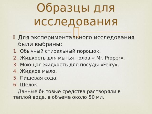 Образцы для исследования Для экспериментального исследования были выбраны: Обычный стиральный порошок. Жидкость для мытья полов « Mr. Proper». Моющая жидкость для посуды «Feiry». Жидкое мыло. Пищевая сода. Щелок.  Данные бытовые средства растворяли в теплой воде, в объеме около 50 мл. 