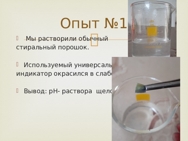Опыт №1  Мы растворили обычный стиральный порошок. Используемый универсальный индикатор окрасился в слабо синий цвет. Вывод: pH- раствора щелочная. 