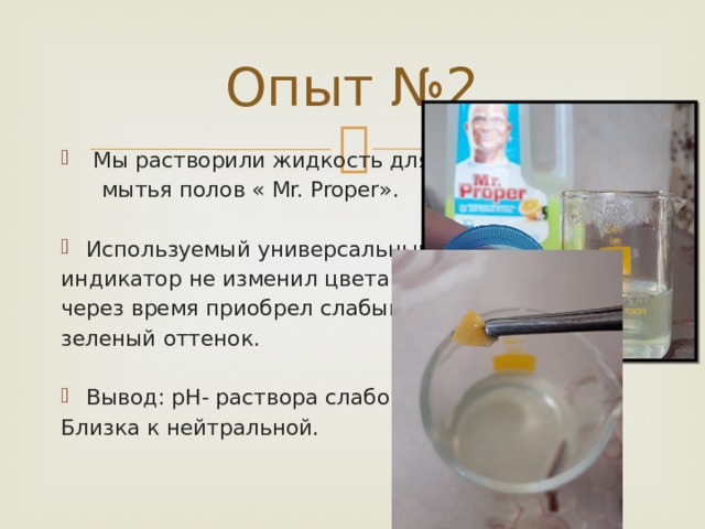 Опыт №2  Мы растворили жидкость для  мытья полов « Mr. Proper». Используемый универсальный индикатор не изменил цвета, однако через время приобрел слабый зеленый оттенок. Вывод: pH- раствора слабощелочная Близка к нейтральной. 