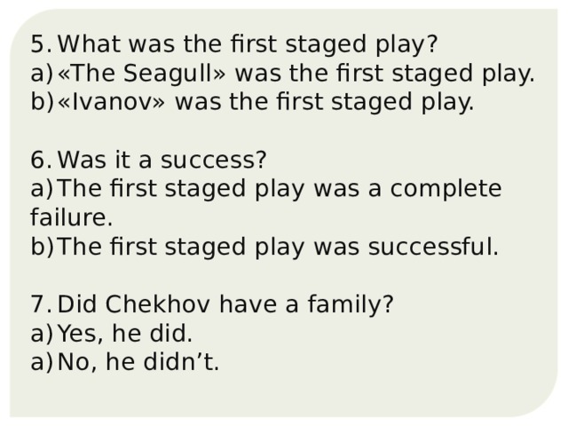 5.  What was the first staged play? a)  «The Seagull» was the first staged play. b)  «Ivanov» was the first staged play. 6.  Was it a success? a)  The first staged play was a complete failure. b)  The first staged play was successful. 7.  Did Chekhov have a family? a)  Yes, he did. a)  No, he didn’t. 