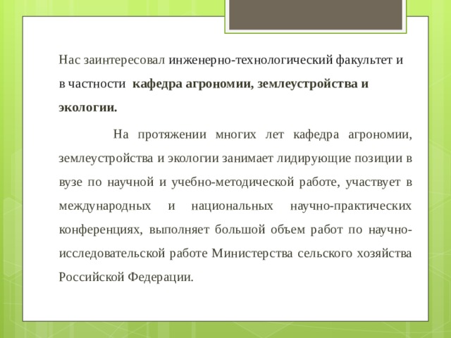 Нас заинтересовал инженерно-технологический факультет и в частности кафедра агрономии, землеустройства и экологии.  На протяжении многих лет кафедра агрономии, землеустройства и экологии занимает лидирующие позиции в вузе по научной и учебно-методической работе, участвует в международных и национальных научно-практических конференциях, выполняет большой объем работ по научно-исследовательской работе Министерства сельского хозяйства Российской Федерации. 