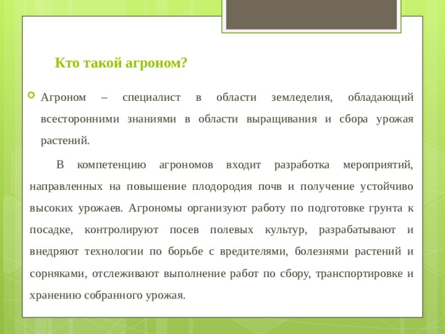 Кто такой агроном? Агроном – специалист в области земледелия, обладающий всесторонними знаниями в области выращивания и сбора урожая растений.  В компетенцию агрономов входит разработка мероприятий, направленных на повышение плодородия почв и получение устойчиво высоких урожаев. Агрономы организуют работу по подготовке грунта к посадке, контролируют посев полевых культур, разрабатывают и внедряют технологии по борьбе с вредителями, болезнями растений и сорняками, отслеживают выполнение работ по сбору, транспортировке и хранению собранного урожая. 