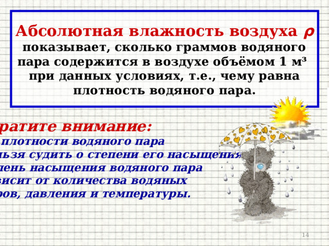 Абсолютная влажность воздуха ρ  показывает, сколько граммов водяного пара содержится в воздухе объёмом 1 м³ при данных условиях, т.е., чему равна плотность водяного пара.  Обратите внимание: 1. По плотности водяного пара  нельзя судить о степени его насыщения. Степень насыщения водяного пара  зависит от количества водяных  паров, давления и температуры.   