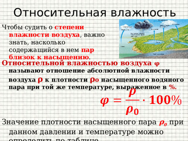 Относительная влажность Чтобы судить о степени влажности воздуха , важно знать, насколько содержащийся в нем пар близок к насыщению . Относительной влажностью воздуха φ   называют отношение абсолютной влажности воздуха ρ к плотности ρ о насыщенного водяного пара при той же температуре, выраженное в %. Значение плотности насыщенного пара ρ 0  при данном давлении и температуре можно определить по таблице. 