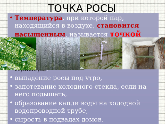 ТОЧКА РОСЫ Температура , при которой пар, находящийся в воздухе, становится насыщенным , называется точкой росы . Точка росы также характеризует влажность воздуха . Примеры : выпадение росы под утро, запотевание холодного стекла, если на него подышать, образование капли воды на холодной водопроводной трубе, сырость в подвалах домов. 