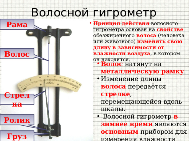 Волосной гигрометр Рама Принцип действия волосного гигрометра основан на свойстве обезжиренного волоса (человека или животного) изменять свою длину  в зависимости от влажности воздуха , в котором он находится. Волос Волос  натянут на металлическую рамку . Изменение длины волоса передаётся стрелке , перемещающейся вдоль шкалы.  Волосной гигрометр в зимнее время являются основным прибором для измерения влажности воздуха вне помещения . Стрелка Ролик Груз 